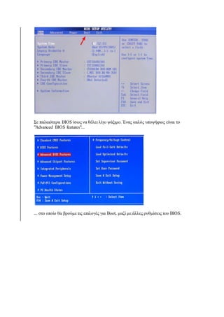 Σε παλαιότερα BIOS ίσως να θέλει λίγο ψάξιμο. Ένας καλός υποψήφιος είναι το 
"Advanced BIOS features"... 
... στο οποίο θα βρούμε τις επιλογές για Boot, μαζί με άλλες ρυθμίσεις του BIOS. 
 