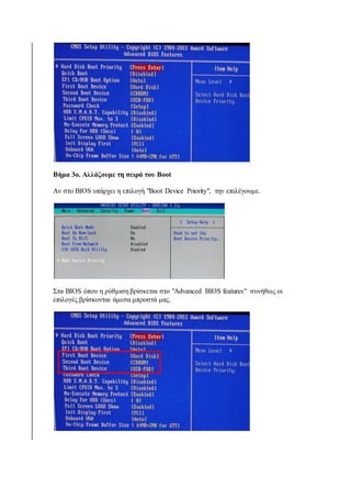 Βήμα 3ο. Αλλάζουμε τη σειρά του Boot 
Αν στο BIOS υπάρχει η επιλογή "Boot Device Priority", την επιλέγουμε. 
Στα BIOS όπου η ρύθμιση βρίσκεται στο "Advanced BIOS features" συνήθως οι 
επιλογές βρίσκονται άμεσα μπροστά μας. 
 