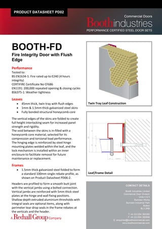PRODUCT DATASHEET PD02




BOOTH-FD
Fire Integrity Door with Flush
Edge
Performance 
Tested to:  
BS EN1634‐1: Fire rated up to E240 (4 hours 
integrity)  
CERTIFIRE Certificate No CF686 
EN1191: 200,000 repeated opening & closing cycles 
BS6375‐1: Weather tightness 
 
Leaves 
        45mm thick, twin tray with flush edges         Twin Tray Leaf Construction 
        1mm & 1.5mm thick galvanized steel skins 
        Fully bonded structural honeycomb core 
 
The vertical edges of the skins are folded to create 
full height interlocking seam for increased panel 
strength and rigidity. 
The void between the skins is in‐filled with a 
honeycomb core material, selected for its 
compression and torsional load performance. 
The hinging edge is reinforced by steel hinge 
mounting plates welded within the leaf, and the 
lock mechanism is installed within an inner 
enclosure to facilitate removal for future 
maintenance or replacement. 

Frames 
        1.5mm thick galvanized steel folded to form 
         a standard 100mm single rebate profile, as     Leaf/Frame Detail
         shown on Product Datasheet PD06‐2. 
 

Headers are profiled to form a smooth butt joint 
with the vertical jambs using a bolted connection.  
Vertical jambs are reinforced with 5mm thick steel 
plates at the hinge and wall fixing positions. 
Shallow depth extruded aluminium thresholds with 
integral seals are optional items, along with 
perimeter tear drop seals in the frame rebates at 
the verticals and the header.   
 