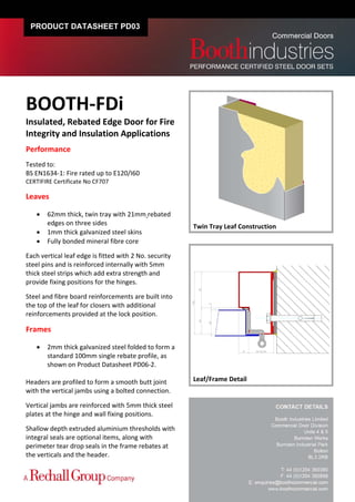 PRODUCT DATASHEET PD03




BOOTH‐FDi 
Insulated, Rebated Edge Door for Fire 
Integrity and Insulation Applications 
Performance 
 
Tested to:  
BS EN1634‐1: Fire rated up to E120/I60  
CERTIFIRE Certificate No CF707 
 
Leaves 
          
        62mm thick, twin tray with 21mm rebated 
         edges on three sides                            Twin Tray Leaf Construction 
        1mm thick galvanized steel skins 
        Fully bonded mineral fibre core 
 
Each vertical leaf edge is fitted with 2 No. security 
steel pins and is reinforced internally with 5mm 
thick steel strips which add extra strength and 
provide fixing positions for the hinges. 
 
Steel and fibre board reinforcements are built into 
the top of the leaf for closers with additional 
reinforcements provided at the lock position. 
 
Frames 
          
        2mm thick galvanized steel folded to form a 
         standard 100mm single rebate profile, as 
         shown on Product Datasheet PD06‐2. 
 
Headers are profiled to form a smooth butt joint         Leaf/Frame Detail
with the vertical jambs using a bolted connection.  
 
Vertical jambs are reinforced with 5mm thick steel 
plates at the hinge and wall fixing positions. 
 
Shallow depth extruded aluminium thresholds with 
integral seals are optional items, along with 
perimeter tear drop seals in the frame rebates at 
the verticals and the header.   
 