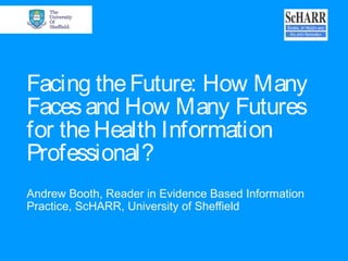 Facing theFuture: How Many
Facesand How Many Futures
for theHealth Information
Professional?
Andrew Booth, Reader in Evidence Based Information
Practice, ScHARR, University of Sheffield
 