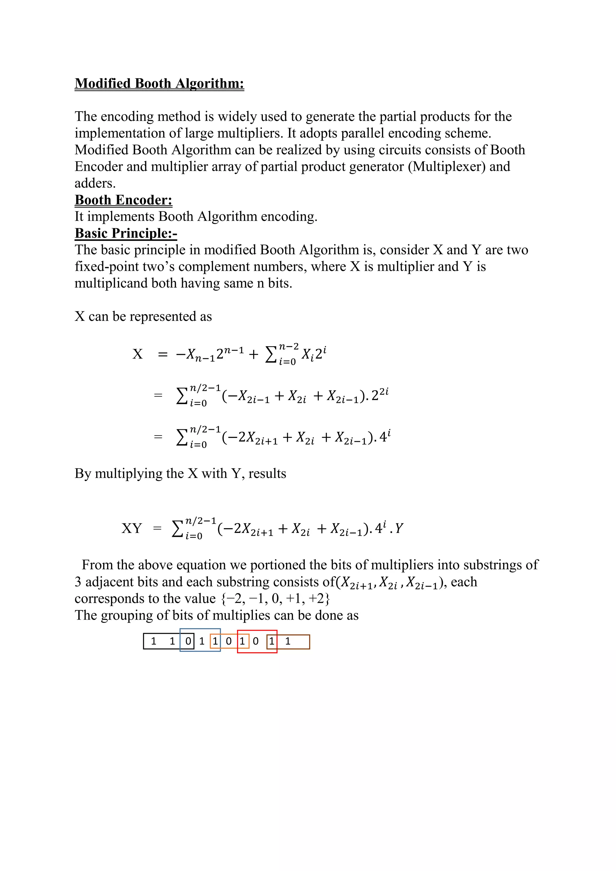 Modified Booth Algorithm:
The encoding method is widely used to generate the partial products for the
implementation of large multipliers. It adopts parallel encoding scheme.
Modified Booth Algorithm can be realized by using circuits consists of Booth
Encoder and multiplier array of partial product generator (Multiplexer) and
adders.
Booth Encoder:
It implements Booth Algorithm encoding.
Basic Principle:-
The basic principle in modified Booth Algorithm is, consider X and Y are two
fixed-point two’s complement numbers, where X is multiplier and Y is
multiplicand both having same n bits.
X can be represented as
X = −𝑋 𝑛−12 𝑛−1
+ ∑ 𝑋𝑖2𝑖𝑛−2
𝑖=0
= ∑ (−𝑋2𝑖−1 + 𝑋2𝑖 + 𝑋2𝑖−1). 22𝑖𝑛/2−1
𝑖=0
= ∑ (−2𝑋2𝑖+1 + 𝑋2𝑖 + 𝑋2𝑖−1). 4𝑖𝑛/2−1
𝑖=0
By multiplying the X with Y, results
XY = ∑ (−2𝑋2𝑖+1 + 𝑋2𝑖 + 𝑋2𝑖−1). 4𝑖𝑛/2−1
𝑖=0
. 𝑌
From the above equation we portioned the bits of multipliers into substrings of
3 adjacent bits and each substring consists of(𝑋2𝑖+1, 𝑋2𝑖 , 𝑋2𝑖−1), each
corresponds to the value {−2, −1, 0, +1, +2}
The grouping of bits of multiplies can be done as
1 1 0 1 1 0 1 0 1 1
 