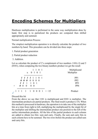 Encoding Schemes for Multipliers
Hardware multiplication is performed in the same way multiplication done by
hand, first step is to partialized the products are computed then shifted
appropriately and summed.
Normal multiplication Process:
The simplest multiplication operation is to directly calculate the product of two
numbers by hand. This procedure can be divided into three steps:
1. Partial product generation
2. Partial product reduction
3. Addition.
Let us calculate the product of 2’s complement of two numbers 1101(-3) and 5
(0101), when computing the two binary numbers product we get the result
1 1 0 1 Multiplicand
x 0 1 0 1 Multiplier
------------------------
1 1 1 1 1 1 0 1 PP1
0 0 0 0 0 0 0 PP2
1 1 1 1 0 1 PP3
+ 0 0 0 0 0 PP4
------------------------------------
1 1 1 1 1 0 0 0 1 = −15 Product
Discard this bit
From the above we say that 1101 is multiplicand and 0101 is multiplier. The
intermediate products are partial products. The final result is product (-15). When
this method is processed in hardware, the operation is to take one of the multiplier
bits at a time from right to left, multiplying the multiplicand by the single bit of
the multiplier and shifting the intermediate product one position to the left of the
earlier intermediate products. All the bits of the partial products in each column
are added to obtain two bits: sum and carry. Finally, the sum and carry bits in
each column have to be summed. The two rows before the product are called sum
and carry bits.
 