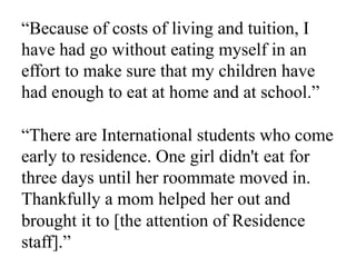 “Because of costs of living and tuition, I
have had go without eating myself in an
effort to make sure that my children have
had enough to eat at home and at school.”
“There are International students who come
early to residence. One girl didn't eat for
three days until her roommate moved in.
Thankfully a mom helped her out and
brought it to [the attention of Residence
staff].”
 