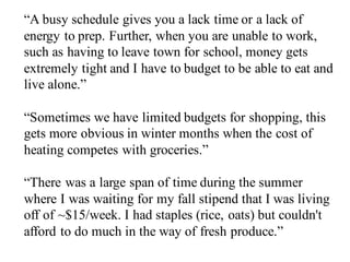 “A busy schedule gives you a lack time or a lack of
energy to prep. Further, when you are unable to work,
such as having to leave town for school, money gets
extremely tight and I have to budget to be able to eat and
live alone.”
“Sometimes we have limited budgets for shopping, this
gets more obvious in winter months when the cost of
heating competes with groceries.”
“There was a large span of time during the summer
where I was waiting for my fall stipend that I was living
off of ~$15/week. I had staples (rice, oats) but couldn't
afford to do much in the way of fresh produce.”
 