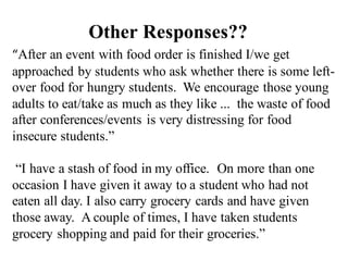 “After an event with food order is finished I/we get
approached by students who ask whether there is some left-
over food for hungry students. We encourage those young
adults to eat/take as much as they like ... the waste of food
after conferences/events is very distressing for food
insecure students.”
“I have a stash of food in my office. On more than one
occasion I have given it away to a student who had not
eaten all day. I also carry grocery cards and have given
those away. A couple of times, I have taken students
grocery shopping and paid for their groceries.”
Other Responses??
 