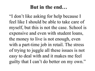 “I don’t like asking for help because I
feel like I should be able to take care of
myself, but this is not the case. School is
expensive and even with student loans,
the money to live is not enough, even
with a part-time job in retail. The stress
of trying to juggle all these issues is not
easy to deal with and it makes me feel
guilty that I can’t do better on my own.”
But in the end…
 