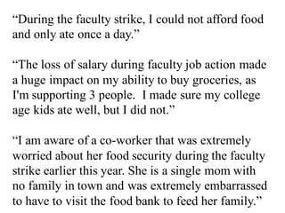 “During the faculty strike, I could not afford food
and only ate once a day.”
“The loss of salary during faculty job action made
a huge impact on my ability to buy groceries, as
I'm supporting 3 people. I made sure my college
age kids ate well, but I did not.”
“I am aware of a co-worker that was extremely
worried about her food security during the faculty
strike earlier this year. She is a single mom with
no family in town and was extremely embarrassed
to have to visit the food bank to feed her family.”
 
