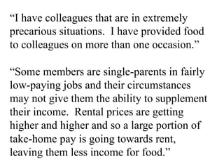 “I have colleagues that are in extremely
precarious situations. I have provided food
to colleagues on more than one occasion.”
“Some members are single-parents in fairly
low-paying jobs and their circumstances
may not give them the ability to supplement
their income. Rental prices are getting
higher and higher and so a large portion of
take-home pay is going towards rent,
leaving them less income for food.”
 