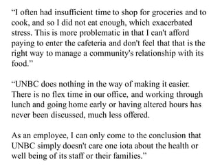 “I often had insufficient time to shop for groceries and to
cook, and so I did not eat enough, which exacerbated
stress. This is more problematic in that I can't afford
paying to enter the cafeteria and don't feel that that is the
right way to manage a community's relationship with its
food.”
“UNBC does nothing in the way of making it easier.
There is no flex time in our office, and working through
lunch and going home early or having altered hours has
never been discussed, much less offered.
As an employee, I can only come to the conclusion that
UNBC simply doesn't care one iota about the health or
well being of its staff or their families.”
 