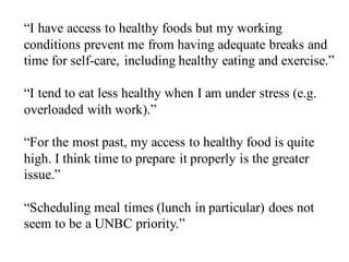 “I have access to healthy foods but my working
conditions prevent me from having adequate breaks and
time for self-care, including healthy eating and exercise.”
“I tend to eat less healthy when I am under stress (e.g.
overloaded with work).”
“For the most past, my access to healthy food is quite
high. I think time to prepare it properly is the greater
issue.”
“Scheduling meal times (lunch in particular) does not
seem to be a UNBC priority.”
 