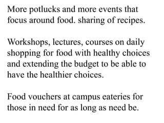 More potlucks and more events that
focus around food. sharing of recipes.
Workshops, lectures, courses on daily
shopping for food with healthy choices
and extending the budget to be able to
have the healthier choices.
Food vouchers at campus eateries for
those in need for as long as need be.
 