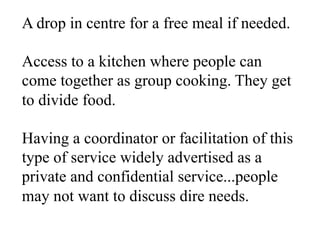 A drop in centre for a free meal if needed.
Access to a kitchen where people can
come together as group cooking. They get
to divide food.
Having a coordinator or facilitation of this
type of service widely advertised as a
private and confidential service...people
may not want to discuss dire needs.
 