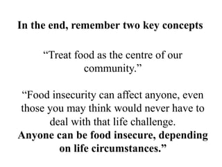 “Treat food as the centre of our
community.”
“Food insecurity can affect anyone, even
those you may think would never have to
deal with that life challenge.
Anyone can be food insecure, depending
on life circumstances.”
In the end, remember two key concepts
 