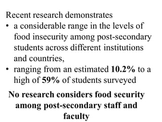 Recent research demonstrates
• a considerable range in the levels of
food insecurity among post-secondary
students across different institutions
and countries,
• ranging from an estimated 10.2% to a
high of 59% of students surveyed
No research considers food security
among post-secondary staff and
faculty
 