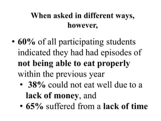• 60% of all participating students
indicated they had had episodes of
not being able to eat properly
within the previous year
• 38% could not eat well due to a
lack of money, and
• 65% suffered from a lack of time
When asked in different ways,
however,
 