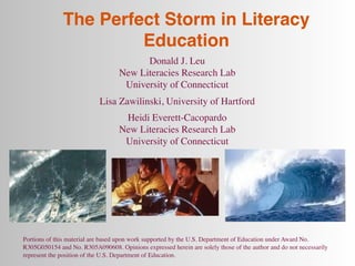 The Perfect Storm in Literacy
                       Education
                                         Donald J. Leu
                                   New Literacies Research Lab
                                    University of Connecticut
                            Lisa Zawilinski, University of Hartford
                                    Heidi Everett-Cacopardo
                                   New Literacies Research Lab
                                    University of Connecticut




Portions of this material are based upon work supported by the U.S. Department of Education under Award No.
R305G050154 and No. R305A090608. Opinions expressed herein are solely those of the author and do not necessarily
represent the position of the U.S. Department of Education.
 