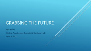 GRABBING THE FUTURE
Jess Knox
Maine Accelerates Growth & Venture Hall
June 8, 2017
 
