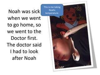 This is me taking

 Noah was sick          Noahs
                   temperature.

when we went
to go home, so
we went to the
  Doctor first.
The doctor said
  I had to look
   after Noah
 