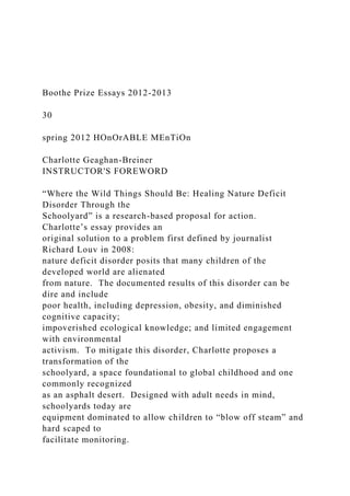 Boothe Prize Essays 2012-2013
30
spring 2012 HOnOrABLE MEnTiOn
Charlotte Geaghan-Breiner
INSTRUCTOR'S FOREWORD
“Where the Wild Things Should Be: Healing Nature Deficit
Disorder Through the
Schoolyard” is a research-based proposal for action.
Charlotte’s essay provides an
original solution to a problem first defined by journalist
Richard Louv in 2008:
nature deficit disorder posits that many children of the
developed world are alienated
from nature. The documented results of this disorder can be
dire and include
poor health, including depression, obesity, and diminished
cognitive capacity;
impoverished ecological knowledge; and limited engagement
with environmental
activism. To mitigate this disorder, Charlotte proposes a
transformation of the
schoolyard, a space foundational to global childhood and one
commonly recognized
as an asphalt desert. Designed with adult needs in mind,
schoolyards today are
equipment dominated to allow children to “blow off steam” and
hard scaped to
facilitate monitoring.
 