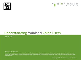 Understanding Mainland China Users
July 25, 2011




Private and Confidential
The information contained herein is confidential. For the purposes of protecting sources of information and people involved, the content
herein can only be used for Kaizor Innovation purposes only. It does not constitute a circulation, an offer to sell or other distribution to other
outside parties.

                                                                                                © Copyright 2002-2005 Kaizor Innovation Limited.
                                                                                                            2002-2011
 