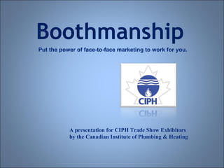 Boothmanship Put the power of face-to-face marketing to work for you. A presentation for CIPH Trade Show Exhibitors by the Canadian Institute of Plumbing & Heating 