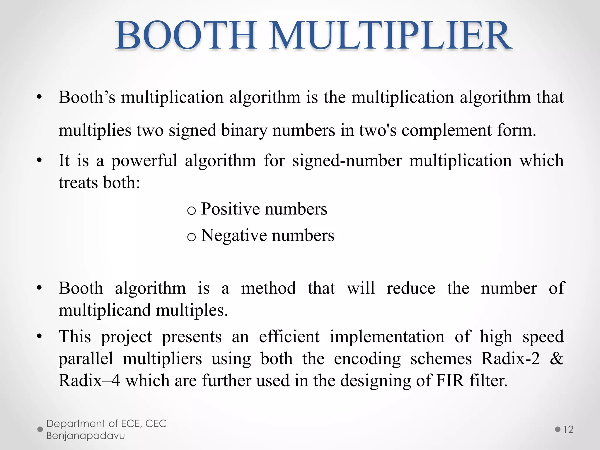 BOOTH MULTIPLIER
• Booth’s multiplication algorithm is the multiplication algorithm that
multiplies two signed binary numbers in two's complement form.
• It is a powerful algorithm for signed-number multiplication which
treats both:
o Positive numbers
o Negative numbers
• Booth algorithm is a method that will reduce the number of
multiplicand multiples.
• This project presents an efficient implementation of high speed
parallel multipliers using both the encoding schemes Radix-2 &
Radix–4 which are further used in the designing of FIR filter.
Department of ECE, CEC
Benjanapadavu
12
 
