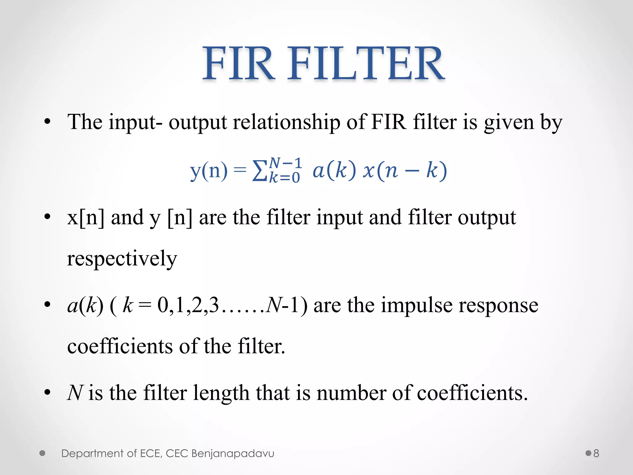 FIR FILTER
• The input- output relationship of FIR filter is given by
y(n) = 𝑘=0
𝑁−1
𝑎 𝑘 𝑥(𝑛 − 𝑘)
• x[n] and y [n] are the filter input and filter output
respectively
• a(k) ( k = 0,1,2,3……N-1) are the impulse response
coefficients of the filter.
• N is the filter length that is number of coefficients.
Department of ECE, CEC Benjanapadavu 8
 