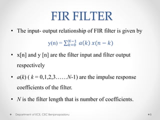 FIR FILTER
• The input- output relationship of FIR filter is given by
y(n) = 𝑘=0
𝑁−1
𝑎 𝑘 𝑥(𝑛 − 𝑘)
• x[n] and y [n] are the filter input and filter output
respectively
• a(k) ( k = 0,1,2,3……N-1) are the impulse response
coefficients of the filter.
• N is the filter length that is number of coefficients.
Department of ECE, CEC Benjanapadavu 8
 