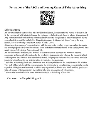 Formation of the ASCI and Leading Cases of False Advertising
NTRODUCTION
An advertisement is defined as a paid for communication, addressed to the Public or a section of
it, the purpose of which is to influence the opinions or behaviour of those to whom it is addressed.
Any communication which in the normal course would be recognised as an advertisement by the
general public would be included in this definition even if it is carried free of charge for any
reason. The Advertising Standards Council of India Code.
Advertising is a means of communication with the users of a product or service. Advertisements
are messages paid for by those who send them and are intended to inform or influence people who
receive them Advertising Association of UK.
An advertisement, therefore, is a method of communication between the producer and the
consumer, a sharing of information by the producer. Its purpose is to educate the customer about
various goods and services available in the market, helping the customer make a choice between
products whose benefits are unknown to a layman, i.e., the customer.
Therefore, advertising firms and producers hold a lot of power over the consumers in the market.
This lack of knowledge of the consumers and the propensity to spend money economically can be
exploited through advertisements. And like any organisation driven by a profit motive, producers
take advantage of the consumers by making false and misleading advertisements.
These advertisements have a lot of unwanted effects. Advertising affects the
... Get more on HelpWriting.net ...
 