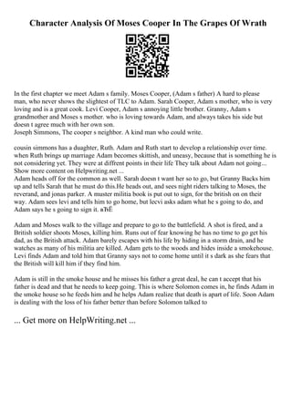 Character Analysis Of Moses Cooper In The Grapes Of Wrath
In the first chapter we meet Adam s family. Moses Cooper, (Adam s father) A hard to please
man, who never shows the slightest of TLC to Adam. Sarah Cooper, Adam s mother, who is very
loving and is a great cook. Levi Cooper, Adam s annoying little brother. Granny, Adam s
grandmother and Moses s mother. who is loving towards Adam, and always takes his side but
doesn t agree much with her own son.
Joseph Simmons, The cooper s neighbor. A kind man who could write.
cousin simmons has a duaghter, Ruth. Adam and Ruth start to develop a relationship over time.
when Ruth brings up marriage Adam becomes skittish, and uneasy, because that is something he is
not considering yet. They were at diffrent points in their life They talk about Adam not going...
Show more content on Helpwriting.net ...
Adam heads off for the common as well. Sarah doesn t want her so to go, but Granny Backs him
up and tells Sarah that he must do this.He heads out, and sees night riders talking to Moses, the
reverand, and jonas parker. A muster militia book is put out to sign, for the british on on their
way. Adam sees levi and tells him to go home, but lecvi asks adam what he s going to do, and
Adam says he s going to sign it. вЂЁ
Adam and Moses walk to the village and prepare to go to the battlefield. A shot is fired, and a
British soldier shoots Moses, killing him. Runs out of fear knowing he has no time to go get his
dad, as the British attack. Adam barely escapes with his life by hiding in a storm drain, and he
watches as many of his militia are killed. Adam gets to the woods and hides inside a smokehouse.
Levi finds Adam and told him that Granny says not to come home until it s dark as she fears that
the British will kill him if they find him.
Adam is still in the smoke house and he misses his father a great deal, he can t accept that his
father is dead and that he needs to keep going. This is where Solomon comes in, he finds Adam in
the smoke house so he feeds him and he helps Adam realize that death is apart of life. Soon Adam
is dealing with the loss of his father better than before Solomon talked to
... Get more on HelpWriting.net ...
 