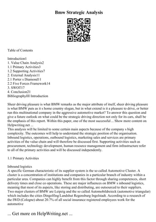 Bmw Strategic Analysis
Table of Contents
Introduction1
1. Value Chain Analysis2
1.1 Primary Activities3
1.2 Supporting Activities7
2. External Analysis11
2.1 Porter s Diamond11
2.2 Five Forces Framework14
3. SWOT17
4. Conclusion21
BibliographyIII Introduction
Sheer driving pleasure is what BMW remarks as the major attribute of itself, sheer driving pleasure
is what BMW puts as it s home country slogan, but in what extend is it a pleasure to drive, or better
run this multinational company in the aggressive automotive market? To answer this question and
give a future outlook on what could be the strategic driving direction not only for its cars, shall be
the emphasis of this report. Within this paper, one of the most successful... Show more content on
Helpwriting.net ...
This analysis will be limited to some certain main aspects because of the company s high
complexity. The outcomes will help to understand the strategic position of the organisation.
Inbound logistics, operations, outbound logistics, marketing sales and services are primary
activities of the value chain and will therefore be discussed first. Supporting activities such as
procurement, technology development, human resource management and firm infrastructure refer
to all of the primary activities and will be discussed independently.
1.1 Primary Activities
Inbound logistics
A specific German characteristic of its supplier system is the so called Automotive Cluster. A
cluster is a concentration of institutions and companies in a particular branch of industry within a
particular area. Companies can highly benefit from this factor through sharing competences, short
delivery times and close co operations. These are major influences on BMW s inbound logistics,
meaning that most of its aspects, like storing and distributing, are outsourced to their suppliers.
Two major clusters of BMW are Leipzig and the so called Automobildreieck (automotive triangular)
which includes the cities Dingolfing/Landshut Regensburg Ingolstadt. According to a research of
the IWD (Cologne) about 20.7% of all social insurance registered employees work for the
automotive
... Get more on HelpWriting.net ...
 
