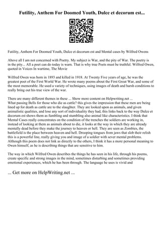Futility, Anthem For Doomed Youth, Dulce et decorum est...
Futility, Anthem For Doomed Youth, Dulce et decorum est and Mental cases by Wilfred Owens
Above all I am not concerned with Poetry. My subject is War, and the pity of War. The poetry is
in the pity... All a poet can do today is warn. That is why true Poets must be truthful. Wilfred Owen,
quoted in Voices In wartime, The Movie
Wilfred Owen was born in 1893 and killed in 1918. At Twenty Five years of age, he was the
greatest poet of the First World War. He wrote many poems about the First Great War, and some of
the most memorable. He used a variety of techniques, using images of death and harsh conditions to
really bring out his true view of the war.
There are many different themes in these ... Show more content on Helpwriting.net ...
What passing Bells for those who die as cattle? this gives the impression that these men are being
lined up for death as cattle are to the slaughter. They are looked upon as animals, and given
animalistic qualities, and lose any sort of individuality they had, this links back to the way Dulce et
decorum est shows them as fumbling and stumbling also animal like characteristics. I think that
Mental Cases really concentrates on the condition of the trenches the soldiers are working in,
instead of looking at them as animals about to die, it looks at the way in which they are already
mentally dead before they make the journey to heaven or hell. They are seen as Zombies, the
battlefield is the place between heaven and hell. Drooping tongues from jaws that slob their relish
this is a powerful line, really giving you and image of a soldier with sever mental problems.
Although this poem does not link as directly to the others, I think it has a more personal meaning to
Owen himself, as he is describing things that are sensitive to him.
The way in which Wilfred Owen describes the things he has seen in his life, through his poems,
create specific and strong images in the mind, sometimes disturbing and sometimes providing
emotional experiences, which he has been through. The language he uses is vivid and
... Get more on HelpWriting.net ...
 