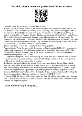 Health Problems due to the production of Sriracha sauce
Health Problems due to the production of Sriracha sauce
Sriracha sauce was invented in late 1980s, by an immigrant from Vietnamese named David Tran.
He started off with a small family company called Huy Fong Foods, a two building place. Due to
the increasing demand of the product; in 2012, the production was moved to a 655,000 sq. ft.
factory in Irwindale, Los Angeles. Initially, the plant was operating effectively, however in October
2013, the local residents complained about the powerful spicy odor that originates during the
production. According to the Los Angeles times, they filed a lawsuit against the company, appealing
that the odor was causing trouble in public. They demanded for the company to shut down or hold
the production, ... Show more content on Helpwriting.net ...
They were not able to track the odor to the factory (Shyong, 2013).
According to the Anita Gore, the health department spokeswoman, this hold will be necessary for
making sure the treatment of exciting microorganisms in the product is done successfully. She
further explained that a temporary hold on the product, at a certain pH level, will control the
harmful microorganisms (NBC, 2013).
If a large number of people would be affected by this issue, there would be more cases of chronic
respiratory problems, such as asthma, which is already a huge concern in itself. Any respiratory
problem, if untreated, can become fatal in no time.
The Primary intervention keeps the patients from being exposed to the disease. These include,
wearing a mask while being around the factory; staying indoors when the level of the irritants are
high. The secondary intervention slows down and possibly stops the progress of disease. These
include, visiting the doctor; reporting the signs and symptoms; moving to less polluted areas if
possible. The tertiary intervention helps to manage the disease process. These include, visiting the
doctor on regular basis; taking the medicines as prescribed (ATSDR, 2012).
In January 2014, the attorney of Irwindale stated that they will add the breach of contract claim to
their existing lawsuit. According to him, they did not abide by certain operating conditions, which
included the not producing the
... Get more on HelpWriting.net ...
 
