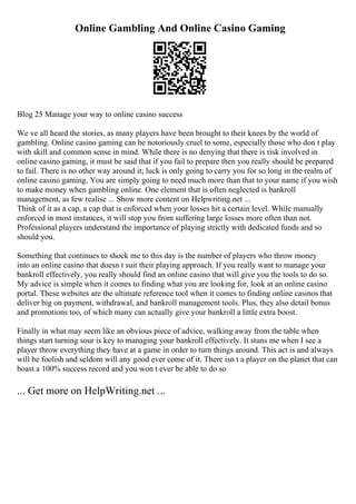 Online Gambling And Online Casino Gaming
Blog 25 Manage your way to online casino success
We ve all heard the stories, as many players have been brought to their knees by the world of
gambling. Online casino gaming can be notoriously cruel to some, especially those who don t play
with skill and common sense in mind. While there is no denying that there is risk involved in
online casino gaming, it must be said that if you fail to prepare then you really should be prepared
to fail. There is no other way around it; luck is only going to carry you for so long in the realm of
online casino gaming. You are simply going to need much more than that to your name if you wish
to make money when gambling online. One element that is often neglected is bankroll
management, as few realise ... Show more content on Helpwriting.net ...
Think of it as a cap, a cap that is enforced when your losses hit a certain level. While manually
enforced in most instances, it will stop you from suffering large losses more often than not.
Professional players understand the importance of playing strictly with dedicated funds and so
should you.
Something that continues to shock me to this day is the number of players who throw money
into an online casino that doesn t suit their playing approach. If you really want to manage your
bankroll effectively, you really should find an online casino that will give you the tools to do so.
My advice is simple when it comes to finding what you are looking for, look at an online casino
portal. These websites are the ultimate reference tool when it comes to finding online casinos that
deliver big on payment, withdrawal, and bankroll management tools. Plus, they also detail bonus
and promotions too, of which many can actually give your bankroll a little extra boost.
Finally in what may seem like an obvious piece of advice, walking away from the table when
things start turning sour is key to managing your bankroll effectively. It stuns me when I see a
player throw everything they have at a game in order to turn things around. This act is and always
will be foolish and seldom will any good ever come of it. There isn t a player on the planet that can
boast a 100% success record and you won t ever be able to do so
... Get more on HelpWriting.net ...
 