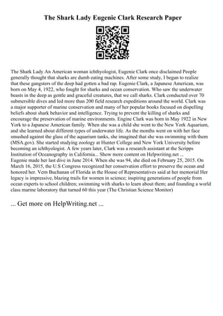 The Shark Lady Eugenie Clark Research Paper
The Shark Lady An American woman ichthyologist, Eugenie Clark once disclaimed People
generally thought that sharks are dumb eating machines. After some study, I began to realize
that these gangsters of the deep had gotten a bad rap. Eugenie Clark, a Japanese American, was
born on May 4, 1922, who fought for sharks and ocean conservation. Who saw the underwater
beasts in the deep as gentle and graceful creatures, that we call sharks. Clark conducted over 70
submersible dives and led more than 200 field research expeditions around the world. Clark was
a major supporter of marine conservation and many of her popular books focused on dispelling
beliefs about shark behavior and intelligence. Trying to prevent the killing of sharks and
encourage the preservation of marine environments. Engine Clark was born in May 1922 in New
York to a Japanese American family. When she was a child she went to the New York Aquarium,
and she learned about different types of underwater life. As the months went on with her face
smushed against the glass of the aquarium tanks, she imagined that she was swimming with them
(MSA.gov). She started studying zoology at Hunter College and New York University before
becoming an ichthyologist. A few years later, Clark was a research assistant at the Scripps
Institution of Oceanography in California... Show more content on Helpwriting.net ...
Eugenie made her last dive in June 2014. When she was 94, she died on February 25, 2015. On
March 16, 2015, the U.S Congress recognized her conservation effort to preserve the ocean and
honored her. Vern Buchanan of Florida in the House of Representatives said at her memorial Her
legacy is impressive, blazing trails for women in science; inspiring generations of people from
ocean experts to school children; swimming with sharks to learn about them; and founding a world
class marine laboratory that turned 60 this year (The Christian Science Monitor)
... Get more on HelpWriting.net ...
 