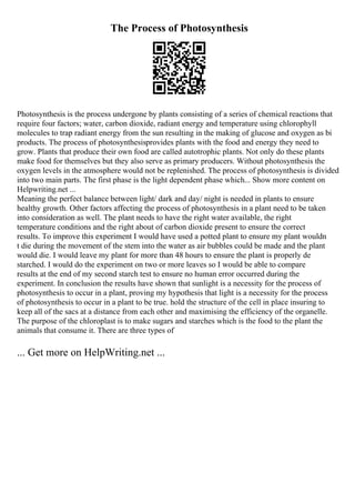 The Process of Photosynthesis
Photosynthesis is the process undergone by plants consisting of a series of chemical reactions that
require four factors; water, carbon dioxide, radiant energy and temperature using chlorophyll
molecules to trap radiant energy from the sun resulting in the making of glucose and oxygen as bi
products. The process of photosynthesisprovides plants with the food and energy they need to
grow. Plants that produce their own food are called autotrophic plants. Not only do these plants
make food for themselves but they also serve as primary producers. Without photosynthesis the
oxygen levels in the atmosphere would not be replenished. The process of photosynthesis is divided
into two main parts. The first phase is the light dependent phase which... Show more content on
Helpwriting.net ...
Meaning the perfect balance between light/ dark and day/ night is needed in plants to ensure
healthy growth. Other factors affecting the process of photosynthesis in a plant need to be taken
into consideration as well. The plant needs to have the right water available, the right
temperature conditions and the right about of carbon dioxide present to ensure the correct
results. To improve this experiment I would have used a potted plant to ensure my plant wouldn
t die during the movement of the stem into the water as air bubbles could be made and the plant
would die. I would leave my plant for more than 48 hours to ensure the plant is properly de
starched. I would do the experiment on two or more leaves so I would be able to compare
results at the end of my second starch test to ensure no human error occurred during the
experiment. In conclusion the results have shown that sunlight is a necessity for the process of
photosynthesis to occur in a plant, proving my hypothesis that light is a necessity for the process
of photosynthesis to occur in a plant to be true. hold the structure of the cell in place insuring to
keep all of the sacs at a distance from each other and maximising the efficiency of the organelle.
The purpose of the chloroplast is to make sugars and starches which is the food to the plant the
animals that consume it. There are three types of
... Get more on HelpWriting.net ...
 
