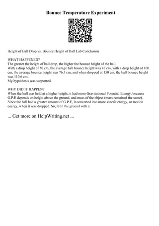 Bounce Temperature Experiment
Height of Ball Drop vs. Bounce Height of Ball Lab Conclusion
WHAT HAPPENED?
The greater the height of ball drop, the higher the bounce height of the ball.
With a drop height of 50 cm, the average ball bounce height was 42 cm, with a drop height of 100
cm, the average bounce height was 76.3 cm, and when dropped at 150 cm, the ball bounce height
was 110.6 cm.
My hypothesis was supported.
WHY DID IT HAPPEN?
When the ball was held at a higher height, it had more Gravitational Potential Energy, because
G.P.E depends on height above the ground, and mass of the object (mass remained the same).
Since the ball had a greater amount of G.P.E, it converted into more kinetic energy, or motion
energy, when it was dropped. So, it hit the ground with a
... Get more on HelpWriting.net ...
 