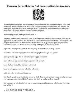 Consumer Buying Behavior And Demographics Like Age, And...
According to Investopedia, market arbitrage can be defined as buying and selling the same item
in different marketplaces so at to profit from a difference in price between the two markets. An
arbitrageur (a person involved in arbitrage) buys a lower priced item and short sells the higher
priced one. The spread between the two becomes his profit.
How to apply market arbitrage on eBay.com.au
Arbitrage is undoubtedly one of the ways of making money online. Before we even delve into its
application on eBay.com.au, it is important to note that eBay.com has a Market Data Program. This
program provides data on the items that are purchased on eBay.com and gives insight into the
consumer as well. This data is crucial for every arbitrageur, as it will help them:
explore the pricing of the products that they may intend to re sell on ebay.com.au
understand consumer buying behavior and demographics like age, and gender
identify market gaps, that is, where there are supply constraints
make informed decisions on the products that will sell fast
know the best time of the day and week to sell
know how shipping costs may affect the sale price
get to know the target market in general
It is therefore safe to say that before you even think about how to apply arbitrage on eBay.com.au,
you must access the Market Data Program, and study as well as analyze it keenly.
It is important to note that the best way to make money on eBay.com.au is by buying elsewhere
and selling on
... Get more on HelpWriting.net ...
 