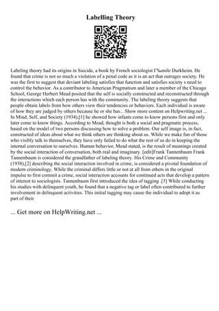 Labelling Theory
Labeling theory had its origins in Suicide, a book by French sociologist Г‰mile Durkheim. He
found that crime is not so much a violation of a penal code as it is an act that outrages society. He
was the first to suggest that deviant labeling satisfies that function and satisfies society s need to
control the behavior. As a contributor to American Pragmatism and later a member of the Chicago
School, George Herbert Mead posited that the self is socially constructed and reconstructed through
the interactions which each person has with the community. The labeling theory suggests that
people obtain labels from how others view their tendencies or behaviors. Each individual is aware
of how they are judged by others because he or she has... Show more content on Helpwriting.net ...
In Mind, Self, and Society (1934),[1] he showed how infants come to know persons first and only
later come to know things. According to Mead, thought is both a social and pragmatic process,
based on the model of two persons discussing how to solve a problem. Our self image is, in fact,
constructed of ideas about what we think others are thinking about us. While we make fun of those
who visibly talk to themselves, they have only failed to do what the rest of us do in keeping the
internal conversation to ourselves. Human behavior, Mead stated, is the result of meanings created
by the social interaction of conversation, both real and imaginary. [edit]Frank Tannenbaum Frank
Tannenbaum is considered the grandfather of labeling theory. His Crime and Community
(1938),[2] describing the social interaction involved in crime, is considered a pivotal foundation of
modern criminology. While the criminal differs little or not at all from others in the original
impulse to first commit a crime, social interaction accounts for continued acts that develop a pattern
of interest to sociologists. Tannenbaum first introduced the idea of tagging .[3] While conducting
his studies with delinquent youth, he found that a negative tag or label often contributed to further
involvement in delinquent activities. This initial tagging may cause the individual to adopt it as
part of their
... Get more on HelpWriting.net ...
 