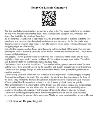 Essay On Lincoln Chapter 4
The four guards had come together, not sure as to what to do. This turned out to be a big mistake.
As they were about to walk into the truck s rear, a device came flying out of it, bounced a few
times, then landed in the middle of those four.
By the time they looked down to see what it was, the grenade went off. It instantly killed the four
guards and sent everyone else flying backwards from where they were. As for Lincoln he went
flying back into a tower of large boxes. It hurt. He was now on his knees, feeling quite groggy and
struggling to get back his hearing.
Just after the grenade, another device came bouncing in from the back of the truck. This one was
spurting out smoke. Some sort of smoke bomb! Within seconds the whole room was ... Show more
content on Helpwriting.net ...
The goggles, Lincoln guessed would have allowed him to see easily in the smoke and the mask
might have been a gas mask. Lincoln could not tell. He resisted the urge again to fire. The soldier
also did not fire but bent over him and pulled his head back.
Got him over here! was what he said next. Then another military person appeared out of the mist
and the two of them grabbed Lincoln by the shoulders and literally dragged him towards the truck.
Lincoln was still groggy enough not to be able to resist. One of them grabbed his gun before he
could do anything.
Lincoln s only course of action now was to remain as still as possible. His feet dragged along the
floor until they all got to the truck. The two soldiers then took him down the stairs to the front of
the truck. They opened the door and flung him in. Lincoln was about to jump out again when one
of them pulled his rifle around and pointed it at him. Lincoln got back in and sat quietly.
After a moment or two, a soldier got in on the driver s side and another jumped into the passenger
side. Lincoln noted that one was a little short for a soldier. He was now surrounded by these
soldiers with no hope of escaping. The truck sped off down the alleyway and into the street.
Lincoln was slowly regaining his senses. He still thought this was an illusion but it suddenly
occurred to him that he was out of the warehouse. Maybe his mind manifested this scenario. He was
... Get more on HelpWriting.net ...
 