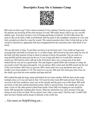 Descriptive Essay On A Summer Camp
Bill come on time to go! Tom s mom screamed. Every summer Tom has to go to summer camp.
His parents are traveling all the time because of work. Bill really doesn t like to go, he s not the
athletic type. Tom does not have a lot of friends and keeps to himself. As bill walks down the
stairs to the car he feels a little overwhelmed. Bill has gone to the campthree summers in a row and
feels weirded out when he s near the woods. The camp counselors don t like it when kids go to the
woods by themselves, apparently kids have disappeared but the counselors don t talk about it too
much.
The car ride there is long. To get there you have to go far from town. You could see huge trees
swaying back and forth as you pass by, it s a little creepy. Bill arrived to the eerie camp, he saw all
the kids with their parents trying to check in and get to know the grounds. The car came to a
stop and Bill and his mom got out the car. It was a long ride there so it took Bill a minute to
stretch out. Bill and his mom walk up to the front desk, there was a young man at the desk
looked like he was not in a good mood. The man began to speak Hello and welcome to camp, do
you need a room? the man said angrily. Um yes please. Bill s mom said, but Bill zoend out the rest
of the conversation. Bill I have to go now, Bill s mom said I love you and please don t get in
trouble your room number is 122. Ok mom love you too. Bill said. His mom gave him a kiss on
the cheek, gave him his room number and bags and left.
Bill walked through the huge camp and looked for his room number. Bill has been at the camp
multiply times so it was not hard to find. 122 must be mine room Bill said out loud. The room
was not in the best condition, moss was on the outside and the grass was a little dead. Bill walk
up slowly to the door and knocked three times, Hello is anyone home. You usually get a room
mate. Come in! the other person yelled from inside. Great, Bill was hoping no one would be
home. Bill opened the creaking door slowly. When he entered he saw a boy around 14 his age
sitting on one of the two beds. Hi my names Tom, what s your name? The boy said. I m Bill. Bill
does not have friends and he keeps to himself, so he a little shy.
... Get more on HelpWriting.net ...
 
