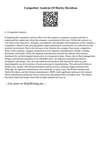 Competitor Analysis Of Harley Davidson
C. Competitor Analysis
Completing the competitor analysis allows for the company to prepare a response profile to
understand the market and where the company is positioned at this time. Within the analysis we
will observe the objectives, strategies, assumptions, and strengths and weaknesses of the company s
competitors. Based on the growing global market pertaining to motorcycles, we shall observe the
external environment. Due to the increase in the industry the company faces many competitors.
Some of the company s biggest competitors are the Japanese manufacturers, Honda, Yamaha,
Kawasaki, and Suzuki. When the Japanese manufacturers entered the industry they became
dominated by stylish designed motorcycles at a inexpensive price. Hence, due to their management,
designs, and advanced products at an affordable price, the Japanese manufactures held an
competitive advantage. They also provided diverse products that allowed for them to gain
knowledgeable use of economies of scale and scope in manufacturing. This allowed for them to
produce new models with advanced features and lower price, gaining a larger customer base.
Although, the Japanese manufactures were dominate in many ways, the British manufacturer,
Harley Davidson, and the German manufacturer, BMW, hold significant ranking in the industry.
These manufactures produced luxury motorcycles that pleased those of higher taste. The Harley
Davidson brand and image alone held an high standard and was an
... Get more on HelpWriting.net ...
 