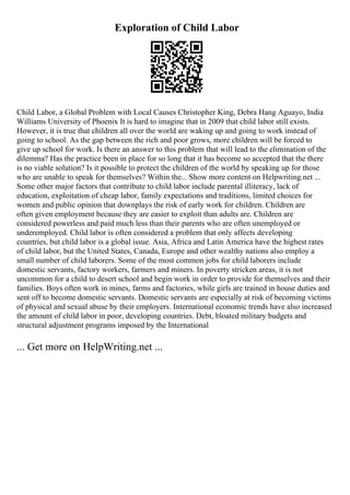 Exploration of Child Labor
Child Labor, a Global Problem with Local Causes Christopher King, Debra Hang Aguayo, India
Williams University of Phoenix It is hard to imagine that in 2009 that child labor still exists.
However, it is true that children all over the world are waking up and going to work instead of
going to school. As the gap between the rich and poor grows, more children will be forced to
give up school for work. Is there an answer to this problem that will lead to the elimination of the
dilemma? Has the practice been in place for so long that it has become so accepted that the there
is no viable solution? Is it possible to protect the children of the world by speaking up for those
who are unable to speak for themselves? Within the... Show more content on Helpwriting.net ...
Some other major factors that contribute to child labor include parental illiteracy, lack of
education, exploitation of cheap labor, family expectations and traditions, limited choices for
women and public opinion that downplays the risk of early work for children. Children are
often given employment because they are easier to exploit than adults are. Children are
considered powerless and paid much less than their parents who are often unemployed or
underemployed. Child labor is often considered a problem that only affects developing
countries, but child labor is a global issue. Asia, Africa and Latin America have the highest rates
of child labor, but the United States, Canada, Europe and other wealthy nations also employ a
small number of child laborers. Some of the most common jobs for child laborers include
domestic servants, factory workers, farmers and miners. In poverty stricken areas, it is not
uncommon for a child to desert school and begin work in order to provide for themselves and their
families. Boys often work in mines, farms and factories, while girls are trained in house duties and
sent off to become domestic servants. Domestic servants are especially at risk of becoming victims
of physical and sexual abuse by their employers. International economic trends have also increased
the amount of child labor in poor, developing countries. Debt, bloated military budgets and
structural adjustment programs imposed by the International
... Get more on HelpWriting.net ...
 