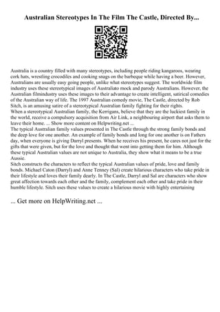 Australian Stereotypes In The Film The Castle, Directed By...
Australia is a country filled with many stereotypes, including people riding kangaroos, wearing
cork hats, wrestling crocodiles and cooking snags on the barbeque while having a beer. However,
Australians are usually easy going people, unlike what stereotypes suggest. The worldwide film
industry uses these stereotypical images of Australiato mock and parody Australians. However, the
Australian filmindustry uses these images to their advantage to create intelligent, satirical comedies
of the Australian way of life. The 1997 Australian comedy movie, The Castle, directed by Rob
Sitch, is an amusing satire of a stereotypical Australian family fighting for their rights.
When a stereotypical Australian family, the Kerrigans, believe that they are the luckiest family in
the world, receive a compulsory acquisition from Air Link, a neighbouring airport that asks them to
leave their home. ... Show more content on Helpwriting.net ...
The typical Australian family values presented in The Castle through the strong family bonds and
the deep love for one another. An example of family bonds and long for one another is on Fathers
day, when everyone is giving Darryl presents. When he receives his present, he cares not just for the
gifts that were given, but for the love and thought that went into getting them for him. Although
these typical Australian values are not unique to Australia, they show what it means to be a true
Aussie.
Sitch constructs the characters to reflect the typical Australian values of pride, love and family
bonds. Michael Caton (Darryl) and Anne Tenney (Sal) create hilarious characters who take pride in
their lifestyle and loves their family dearly. In The Castle, Darryl and Sal are characters who show
great affection towards each other and the family, complement each other and take pride in their
humble lifestyle. Sitch uses these values to create a hilarious movie with highly entertaining
... Get more on HelpWriting.net ...
 