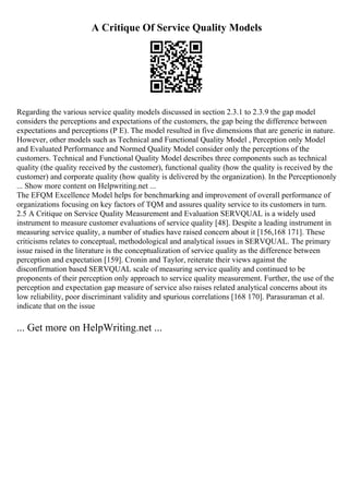A Critique Of Service Quality Models
Regarding the various service quality models discussed in section 2.3.1 to 2.3.9 the gap model
considers the perceptions and expectations of the customers, the gap being the difference between
expectations and perceptions (P E). The model resulted in five dimensions that are generic in nature.
However, other models such as Technical and Functional Quality Model , Perception only Model
and Evaluated Performance and Normed Quality Model consider only the perceptions of the
customers. Technical and Functional Quality Model describes three components such as technical
quality (the quality received by the customer), functional quality (how the quality is received by the
customer) and corporate quality (how quality is delivered by the organization). In the Perceptiononly
... Show more content on Helpwriting.net ...
The EFQM Excellence Model helps for benchmarking and improvement of overall performance of
organizations focusing on key factors of TQM and assures quality service to its customers in turn.
2.5 A Critique on Service Quality Measurement and Evaluation SERVQUAL is a widely used
instrument to measure customer evaluations of service quality [48]. Despite a leading instrument in
measuring service quality, a number of studies have raised concern about it [156,168 171]. These
criticisms relates to conceptual, methodological and analytical issues in SERVQUAL. The primary
issue raised in the literature is the conceptualization of service quality as the difference between
perception and expectation [159]. Cronin and Taylor, reiterate their views against the
disconfirmation based SERVQUAL scale of measuring service quality and continued to be
proponents of their perception only approach to service quality measurement. Further, the use of the
perception and expectation gap measure of service also raises related analytical concerns about its
low reliability, poor discriminant validity and spurious correlations [168 170]. Parasuraman et al.
indicate that on the issue
... Get more on HelpWriting.net ...
 