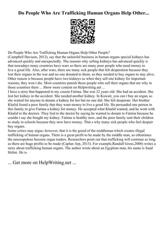 Do People Who Are Trafficking Human Organs Help Other...
Do People Who Are Trafficking Human Organs Help Other People?
(Campbell Davison, 2012), say that the unlawful business in human organs special kidneys has
advanced quickly and unexpectedly. The reasons why selling kidneys has advanced quickly is
that nowadays many countries have wars so there are many poor people who need money to
live a good life. Also, after wars, there are many sick people that felt desperation because they
lost their organs in the war and no one donated to them, so they needed to buy organs to stay alive.
Other reason is because people have two kidneys so when they sell one kidney for important
reasons, they won t die. Most countries punish those people who sell their organs that are why in
those countries there ... Show more content on Helpwriting.net ...
I have a story that happened to my cousin Fatima. She was 22 years old. She had an accident. She
lost her kidney in the accident. She needed another kidney. In Kuwait, you can t buy an organ, so
she waited for anyone to donate a kidney for her but no one did. She felt desperate. Her brother
Khalid found a poor family that they want money to live a good life. He persuaded one person in
this family to give Fatima a kidney for money. He accepted what Khalid wanted, and he went with
Khalid to the doctors. They lied to the doctor by saying he wanted to donate to Fatima because he
couldn t say she bought my kidney. Fatima is healthy now, and the poor family sent their children
to study in schools because they now have money. That s why many sick people who feel despair
buy organs.
Some critics may argue, however, that it is the greed of the middleman which creates illegal
trafficking of human organs. There is a great profit to be made by the middle man, so oftentimes
the unscrupulous become organ traders. Researchers point out that trafficking will continue as long
as there are huge profits to be made (Caplan Arp, 2013). For example,Randall Gross,2008) writes a
story about trafficking human organs. The author wrote about an Egyptian man, his name is Saad
Helmi. He is
... Get more on HelpWriting.net ...
 