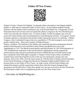 Father Of New France
Chapter 6 Terms 1.Samuel de Chaplain: An intrepid soldier and explorer who helped establish
Quebec in 1608 and was named the Father of New France , he also helped establish friendly
relations with the Indians which would prove key in the French Indian war. 2.Huguenots: French
Protestants that lived in France and were denied the ability to migrate to the New World because
of how raw and risky the colonies were. 3.Couriers de Bois: French fur trappers who went all
across the French territory and went hunting beaver and littering the territory. 4.Voyageurs: French
Canadian explorers or adventurers that became traders during their process of exploring. 5.Albany
Congress: Inter Continental Congress that was assembled in 1754 and its purpose was to achieve
greater colonial unity... Show more content on Helpwriting.net ...
Pontiac s rebellion: The rebellion of the Indians who sensed the precarious predicament that the
Indians found themselves in he decided to attack Detroit and British post west of the
Appalachians in 1763. The British reacted quickly and killed Pontiac in 1769 10.Proclamation of
1763: Prohibited the settlement of the area beyond the Appalachians and this angered the
colonist because they had given up blood and sweat to defend that area of North America and
they considered it their birth right to populate it. Chapter 6 Notes France Finds a Foothold in
Canada France much like England was late in the race for colonization, foreign wars and
domestic strife in the 1500 s were the main reasons In 1598 the Edict of Nantes allowed toleration
of the French Protestants or Huguenots Samuel de Champlain helped establish Quebec and
became known as the Father of New France , he made a treaty with the Huron Indians and
attacked the Iroquois and this came back to haunt them when the Iroquois hampered their
penetration into the Ohio River Valley Poor people were too poor to travel to the New World and
the Protestants couldn t leave so population growth was slow New France Fans
... Get more on HelpWriting.net ...
 
