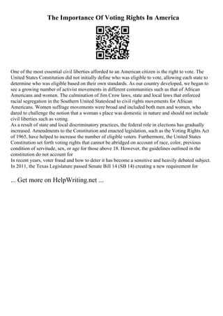 The Importance Of Voting Rights In America
One of the most essential civil liberties afforded to an American citizen is the right to vote. The
United States Constitution did not initially define who was eligible to vote, allowing each state to
determine who was eligible based on their own standards. As our country developed, we began to
see a growing number of activist movements in different communities such as that of African
Americans and women. The culmination of Jim Crow laws, state and local laws that enforced
racial segregation in the Southern United Stateslead to civil rights movements for African
Americans. Women suffrage movements were broad and included both men and women, who
dared to challenge the notion that a woman s place was domestic in nature and should not include
civil liberties such as voting.
As a result of state and local discriminatory practices, the federal role in elections has gradually
increased. Amendments to the Constitution and enacted legislation, such as the Voting Rights Act
of 1965, have helped to increase the number of eligible voters. Furthermore, the United States
Constitution set forth voting rights that cannot be abridged on account of race, color, previous
condition of servitude, sex, or age for those above 18. However, the guidelines outlined in the
constitution do not account for
In recent years, voter fraud and how to deter it has become a sensitive and heavily debated subject.
In 2011, the Texas Legislature passed Senate Bill 14 (SB 14) creating a new requirement for
... Get more on HelpWriting.net ...
 