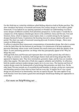 Nirvana Essay
For this field trip we visited the exhibition called Shifting objectives held at M plus pavilion. The
show introduces the history of twentieth and twenty first century design in Asia within a global
framework. It was Indeed an eye opening experience to broaden our understanding over those
iconic designs of different countries from pluralistic perspectives. In this report, I would like to
compare two of the Japanese chairdesigns shown in the exhibition: Zaisu and Nirvana. First and
foremost, Zaisu, which in Japanese means legless chair, is a modern design by the Japanese
designer Kenmochi Isamu. It epitomizes the booming innovative design industry after post war
period. The chair was made of rosewood veneering plywood. In terms of design... Show more
content on Helpwriting.net ...
It suffices to question those unnecessary ornamentations of postmodern design. But what is certain
is that the latter blurs the line between art and design. It is reminiscent of the post modernism
precursor Duchamp, whose iconic work Fountain stirs much controversy about the identity of an
object. It casts interesting questions: are things what they perceptually appear to be? Why are
things they are?
Although both Zaisu and Nirvana each represents their own stylistic period, they still share a
few things in common. In similarity, both designs feature sleek and inviting design that often
appeared in Japanese style. They have minimalistic geometric shape, and the lines are rounded,
rather than angular. The dark color of both also suggests solidarity and reliability. In reflection,
both the modern and post modern designs inspire me in its own ways. The function and form of
modern design creates the fundamentals of good design that permeates our daily lives. On the
other hand, Nirvana reminds me of exceeding beyond boundary in design, giving new expression
and liberating ourselves from what we know and see every day. It inspires me to view a good
design not just based on its functionality, but also on aspects beyond. The same applies to my
work because I now have learnt a good artist and designer should keep finding new approaches to
create their
... Get more on HelpWriting.net ...
 